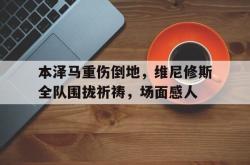 关于本泽马重伤倒地，维尼修斯全队围拢祈祷，场面感人的信息