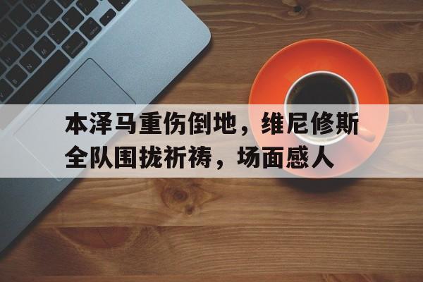 关于本泽马重伤倒地，维尼修斯全队围拢祈祷，场面感人的信息